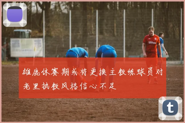 雄鹿休赛期或将更换主教练球员对老里执教风格信心不足