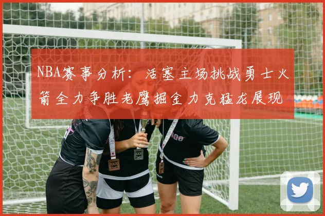 NBA赛事分析：活塞主场挑战勇士火箭全力争胜老鹰掘金力克猛龙展现实力
