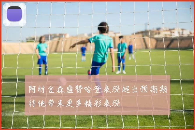 阿特金森盛赞哈登表现超出预期期待他带来更多精彩表现
