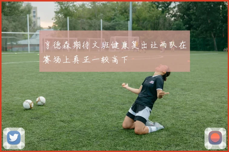 亨德森期待文班健康复出让两队在赛场上真正一较高下
