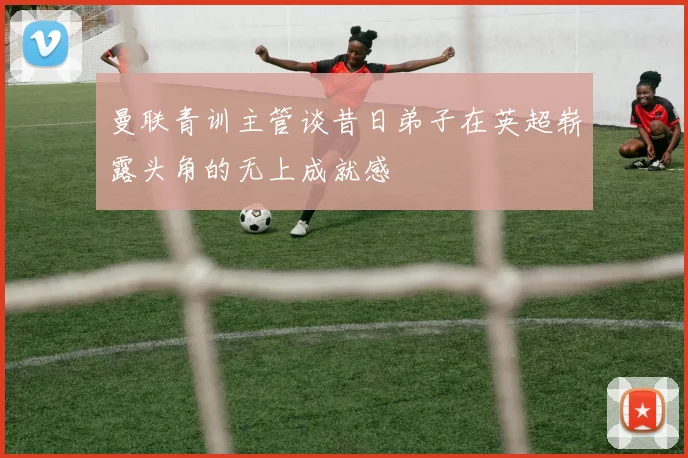 曼联青训主管谈昔日弟子在英超崭露头角的无上成就感