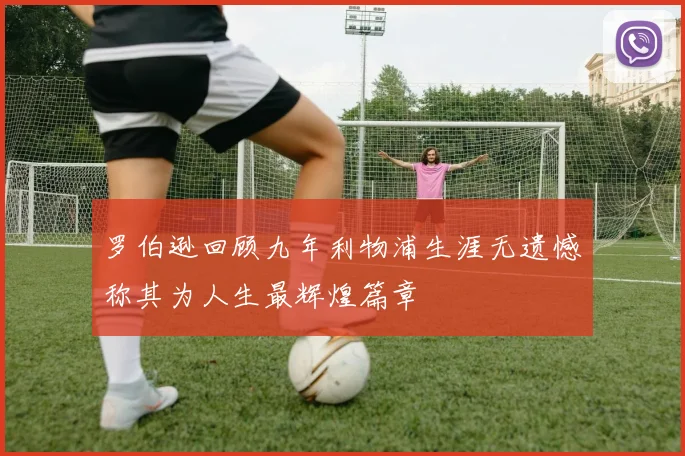 罗伯逊回顾九年利物浦生涯无遗憾称其为人生最辉煌篇章