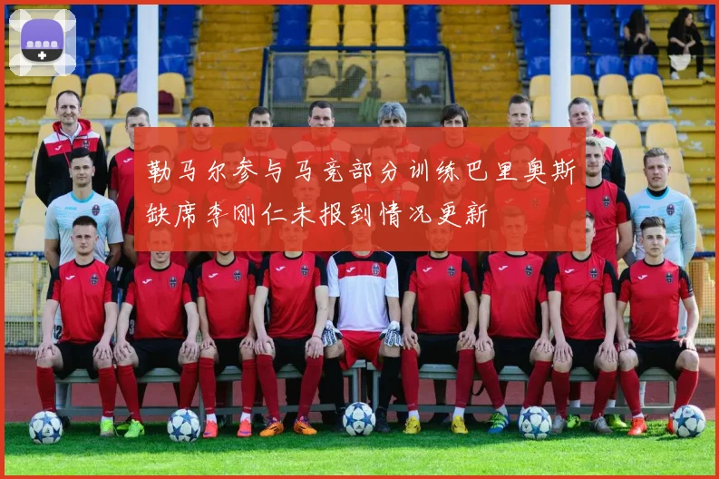 勒马尔参与马竞部分训练巴里奥斯缺席李刚仁未报到情况更新