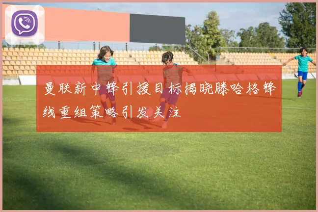 曼联新中锋引援目标揭晓滕哈格锋线重组策略引发关注