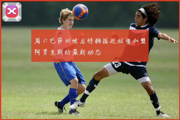 周六巴萨训练后特狮接近租借加盟阿贾克斯的最新动态