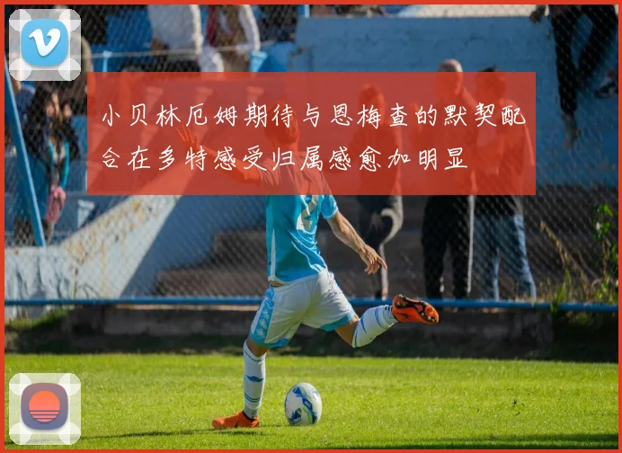 小贝林厄姆期待与恩梅查的默契配合在多特感受归属感愈加明显