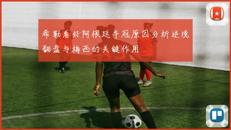 希勒看好阿根廷夺冠原因分析逆境翻盘与梅西的关键作用