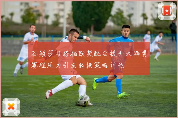 孙颖莎与搭档默契配合提升大满贯赛程压力引发轮换策略讨论