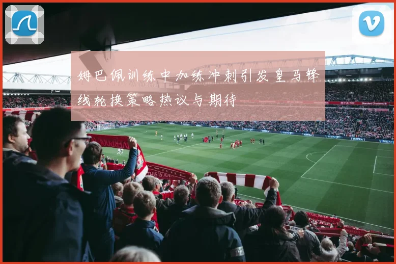 姆巴佩训练中加练冲刺引发皇马锋线轮换策略热议与期待