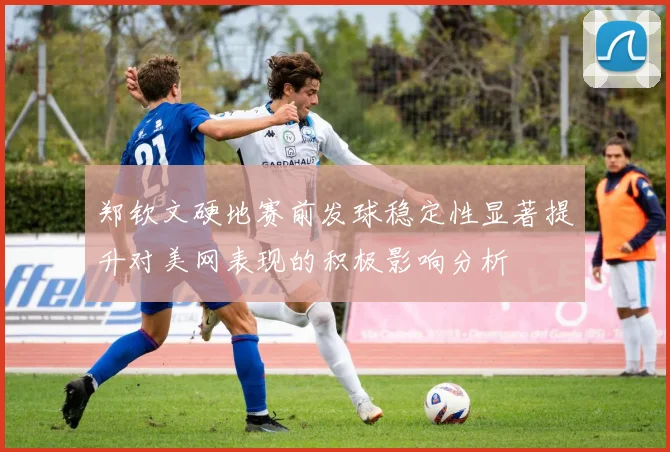 郑钦文硬地赛前发球稳定性显著提升对美网表现的积极影响分析