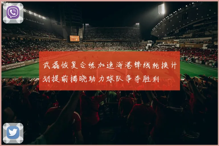 武磊恢复合练加速海港锋线轮换计划提前揭晓助力球队争夺胜利