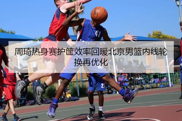 周琦热身赛护筐效率回暖北京男篮内线轮换再优化